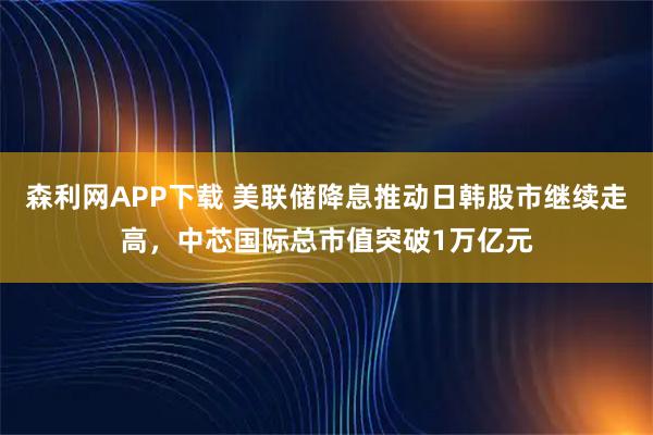 森利网APP下载 美联储降息推动日韩股市继续走高，中芯国际总市值突破1万亿元