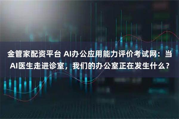 金管家配资平台 AI办公应用能力评价考试网:当AI医生走进诊室,我们的办公室正在发生什么?