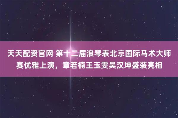 天天配资官网 第十二届浪琴表北京国际马术大师赛优雅上演，章若楠王玉雯吴汉坤盛装亮相