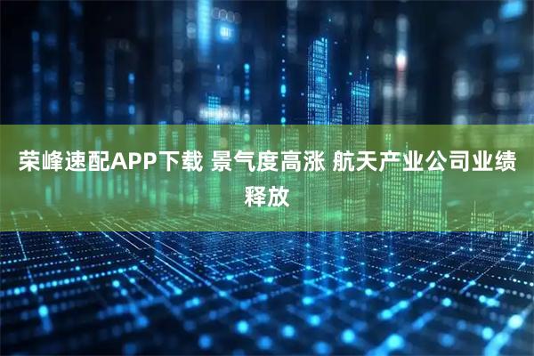 荣峰速配APP下载 景气度高涨 航天产业公司业绩释放