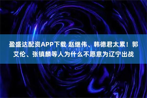 盈盛达配资APP下载 赵继伟、韩德君太累！郭艾伦、张镇麟等人为什么不愿意为辽宁出战