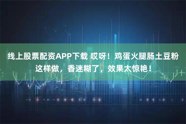 线上股票配资APP下载 哎呀！鸡蛋火腿肠土豆粉这样做，香迷糊了，效果太惊艳！