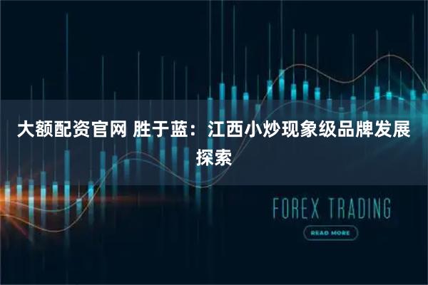 大额配资官网 胜于蓝：江西小炒现象级品牌发展探索