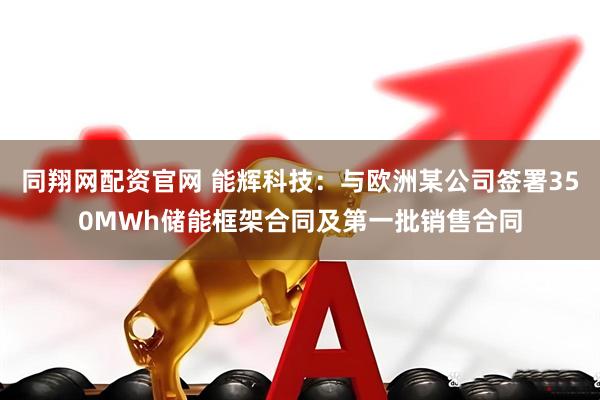 同翔网配资官网 能辉科技：与欧洲某公司签署350MWh储能框架合同及第一批销售合同