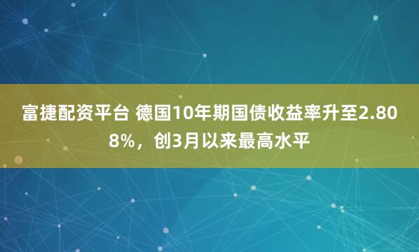 富捷配资平台 德国10年期国债收益率升至2.808%，创3月以来最高水平