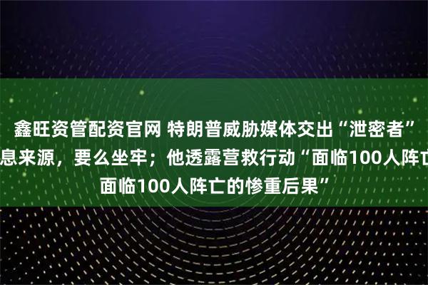 鑫旺资管配资官网 特朗普威胁媒体交出“泄密者”：要么交出消息来源，要么坐牢；他透露营救行动“面临100人阵亡的惨重后果”