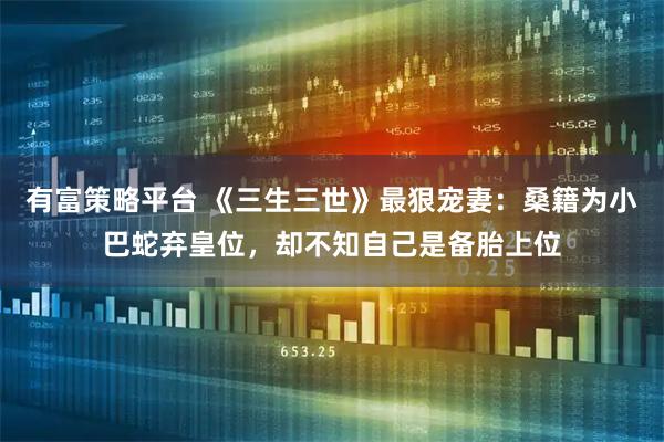 有富策略平台 《三生三世》最狠宠妻：桑籍为小巴蛇弃皇位，却不知自己是备胎上位