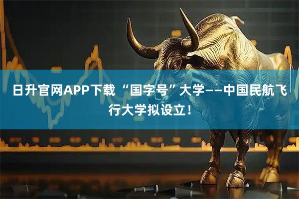日升官网APP下载 “国字号”大学——中国民航飞行大学拟设立！
