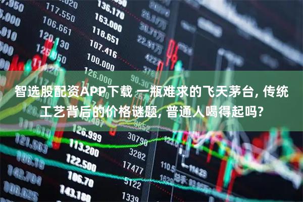 智选股配资APP下载 一瓶难求的飞天茅台, 传统工艺背后的价格谜题, 普通人喝得起吗?
