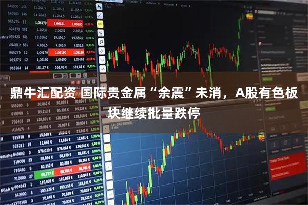 鼎牛汇配资 国际贵金属“余震”未消，A股有色板块继续批量跌停