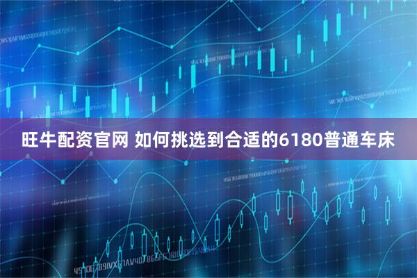 旺牛配资官网 如何挑选到合适的6180普通车床
