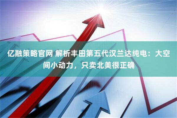 亿融策略官网 解析丰田第五代汉兰达纯电：大空间小动力，只卖北美很正确