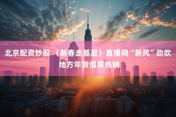 北京配资炒股 （新春走基层）直播间“新风”劲吹 地方年货借屏热销