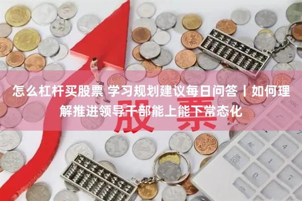 怎么杠杆买股票 学习规划建议每日问答丨如何理解推进领导干部能上能下常态化