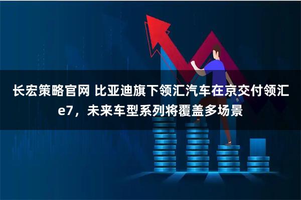 长宏策略官网 比亚迪旗下领汇汽车在京交付领汇e7，未来车型系列将覆盖多场景