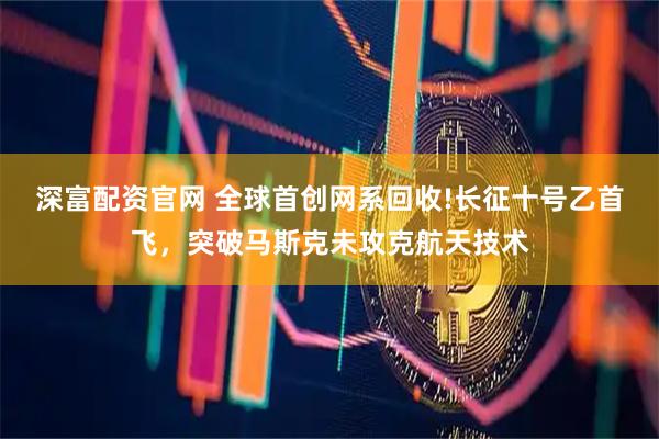 深富配资官网 全球首创网系回收!长征十号乙首飞,突破马斯克未攻克航天技术