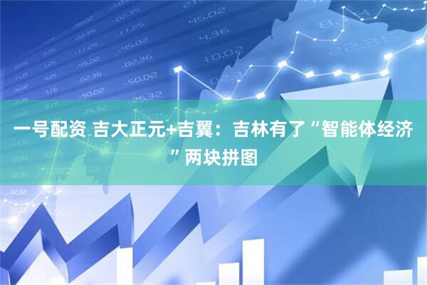一号配资 吉大正元+吉翼:吉林有了“智能体经济”两块拼图