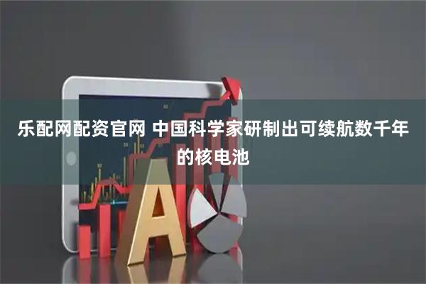 乐配网配资官网 中国科学家研制出可续航数千年的核电池